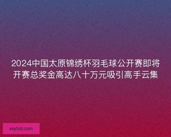 2024中国太原锦绣杯羽毛球公开赛即将开赛总奖金高达八十万元吸引高手云集
