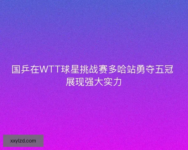 国乒在WTT球星挑战赛多哈站勇夺五冠 展现强大实力