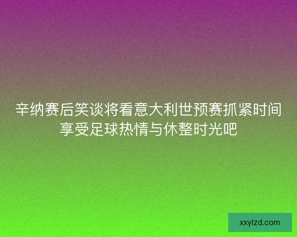 辛纳赛后笑谈将看意大利世预赛抓紧时间享受足球热情与休整时光吧