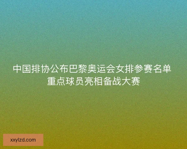 中国排协公布巴黎奥运会女排参赛名单 重点球员亮相备战大赛