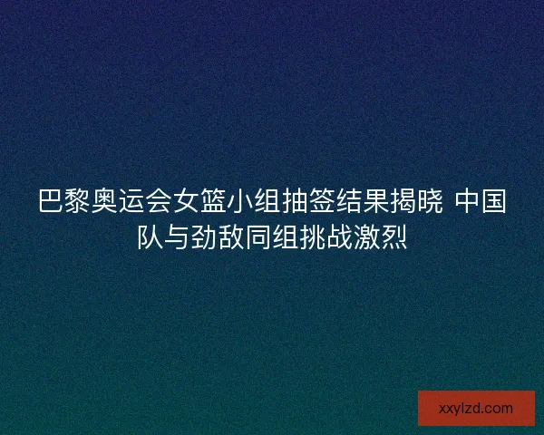 巴黎奥运会女篮小组抽签结果揭晓 中国队与劲敌同组挑战激烈
