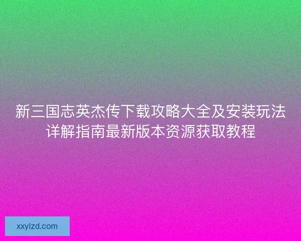 新三国志英杰传下载攻略大全及安装玩法详解指南最新版本资源获取教程