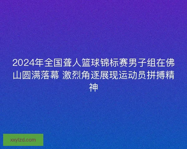 2024年全国聋人篮球锦标赛男子组在佛山圆满落幕 激烈角逐展现运动员拼搏精神