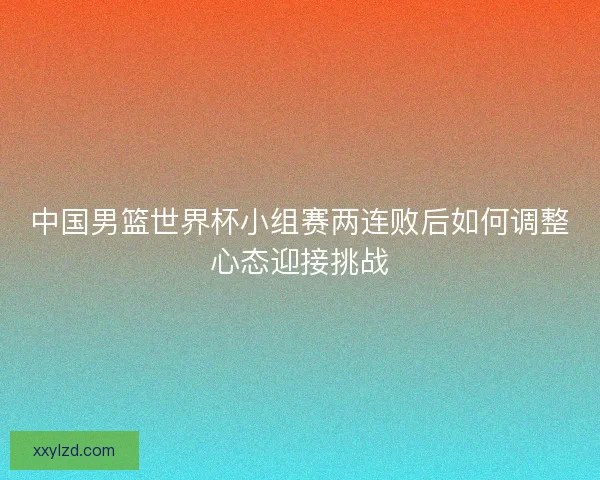 中国男篮世界杯小组赛两连败后如何调整心态迎接挑战
