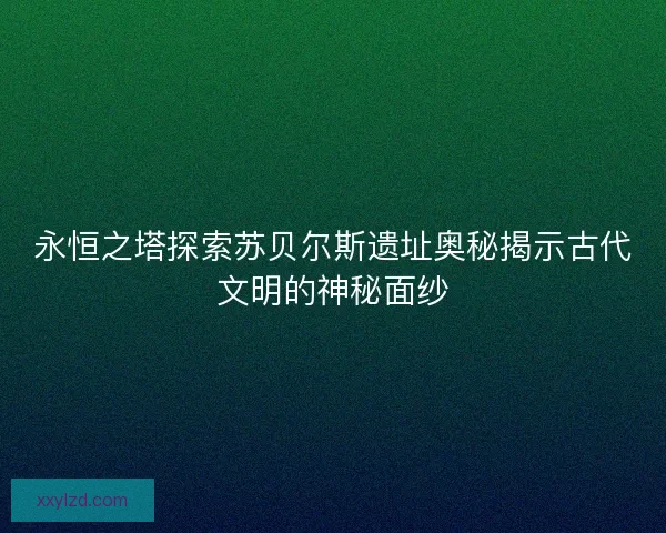 永恒之塔探索苏贝尔斯遗址奥秘揭示古代文明的神秘面纱