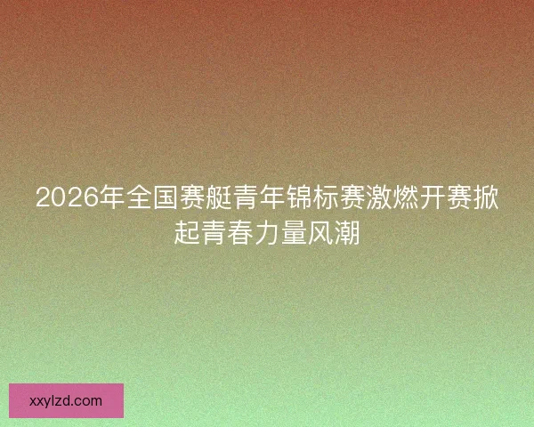 2026年全国赛艇青年锦标赛激燃开赛掀起青春力量风潮