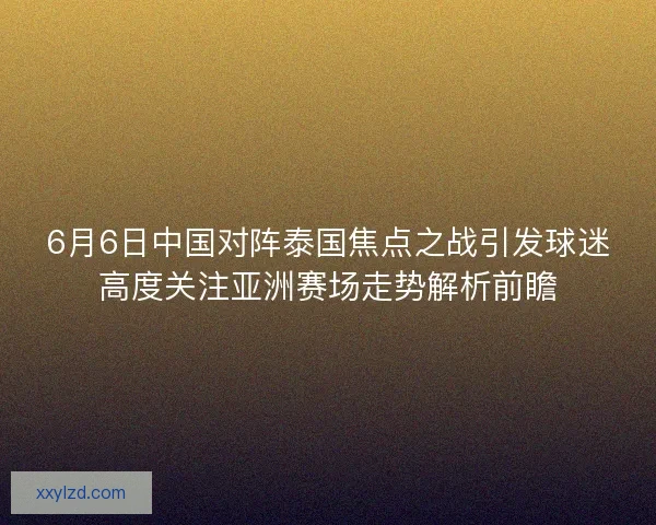 6月6日中国对阵泰国焦点之战引发球迷高度关注亚洲赛场走势解析前瞻