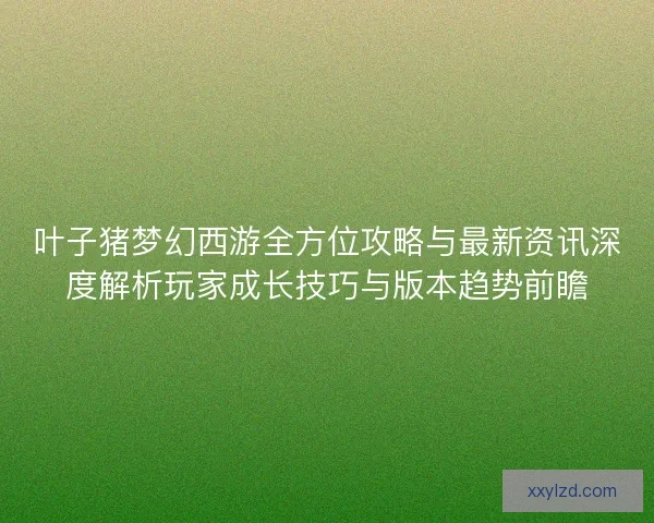 叶子猪梦幻西游全方位攻略与最新资讯深度解析玩家成长技巧与版本趋势前瞻
