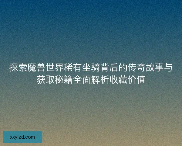 探索魔兽世界稀有坐骑背后的传奇故事与获取秘籍全面解析收藏价值