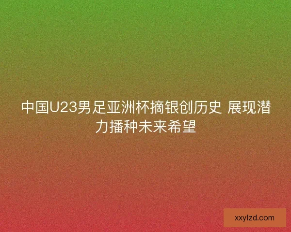中国U23男足亚洲杯摘银创历史 展现潜力播种未来希望