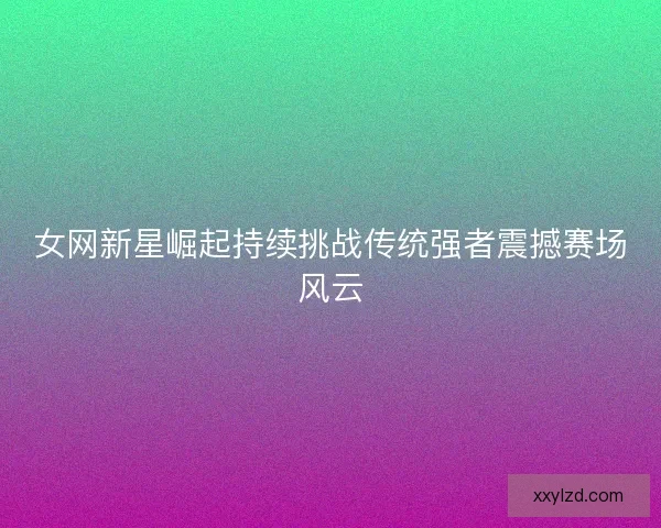 女网新星崛起持续挑战传统强者震撼赛场风云