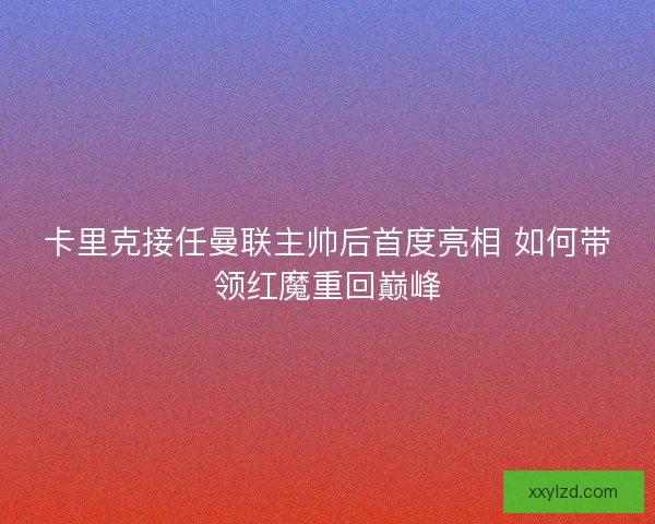 卡里克接任曼联主帅后首度亮相 如何带领红魔重回巅峰