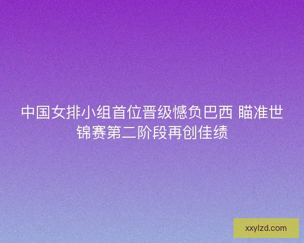 中国女排小组首位晋级憾负巴西 瞄准世锦赛第二阶段再创佳绩