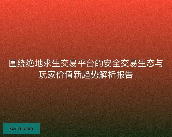 围绕绝地求生交易平台的安全交易生态与玩家价值新趋势解析报告