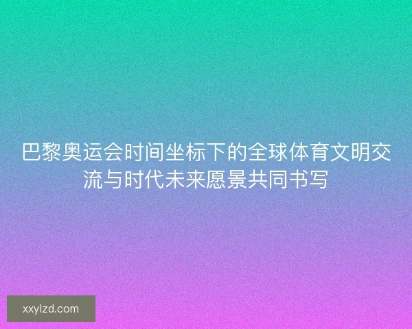 巴黎奥运会时间坐标下的全球体育文明交流与时代未来愿景共同书写