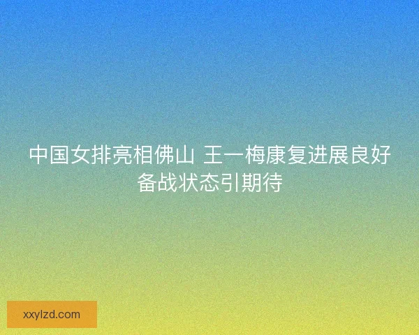 中国女排亮相佛山 王一梅康复进展良好备战状态引期待
