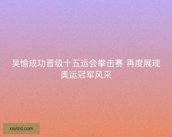 吴愉成功晋级十五运会拳击赛 再度展现奥运冠军风采